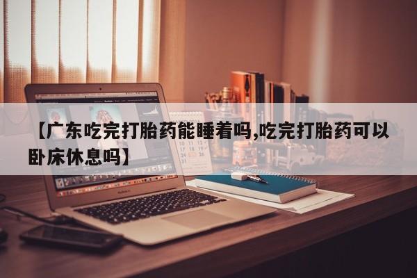 药流药购买微信【广东吃完打胎药能睡着吗,吃完打胎药可以卧床休息吗】