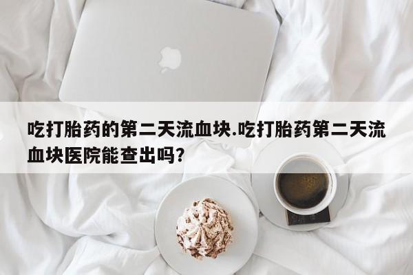 药流药购买微信吃打胎药的第二天流血块.吃打胎药第二天流血块医院能查出吗？