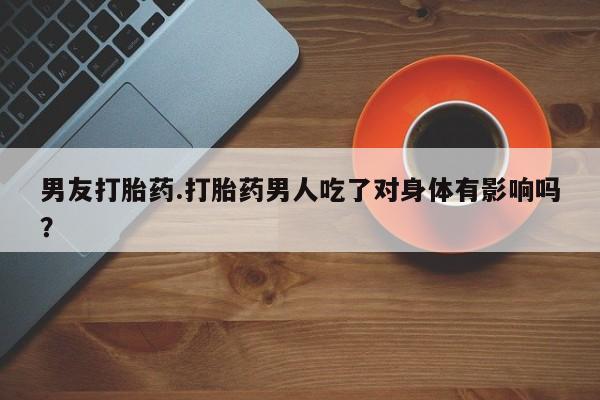 药流药购买微信男友打胎药.打胎药男人吃了对身体有影响吗？