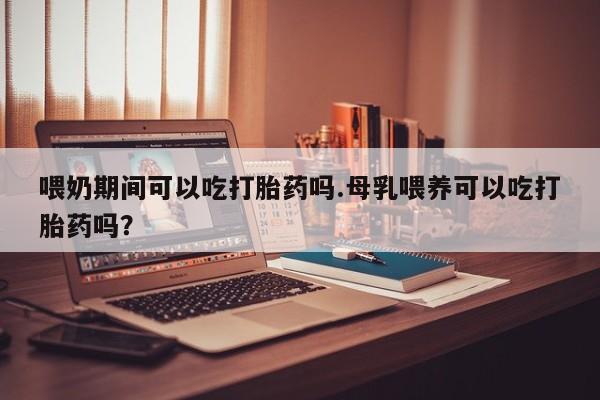 药流药购买微信喂奶期间可以吃打胎药吗.母乳喂养可以吃打胎药吗？