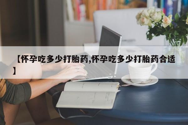 药流药购买微信【怀孕吃多少打胎药,怀孕吃多少打胎药合适】