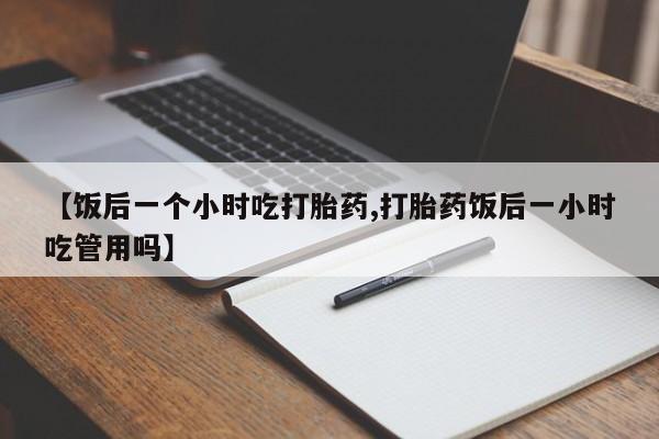 药流药购买微信【饭后一个小时吃打胎药,打胎药饭后一小时吃管用吗】
