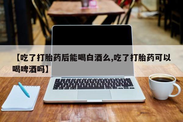 药流药购买微信【吃了打胎药后能喝白酒么,吃了打胎药可以喝啤酒吗】