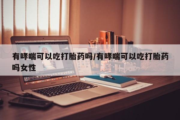 药流药购买微信有哮喘可以吃打胎药吗/有哮喘可以吃打胎药吗女性
