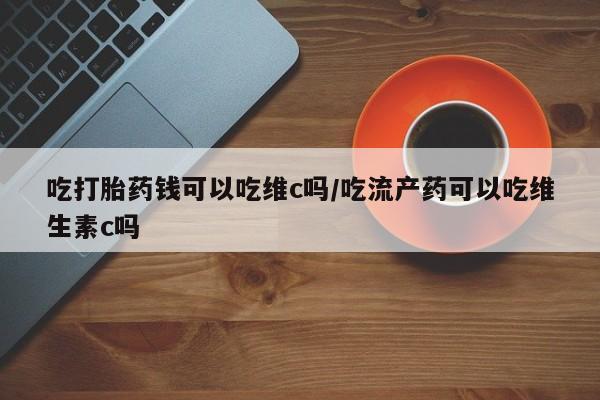 药流药购买微信吃打胎药钱可以吃维c吗/吃流产药可以吃维生素c吗