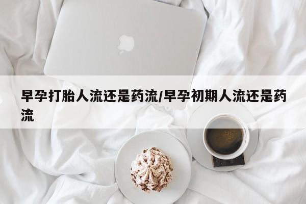 药流药购买微信早孕打胎人流还是药流/早孕初期人流还是药流