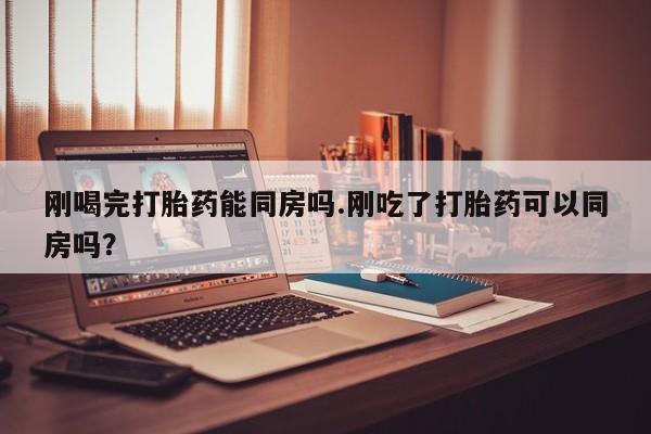 药流药购买微信刚喝完打胎药能同房吗.刚吃了打胎药可以同房吗？