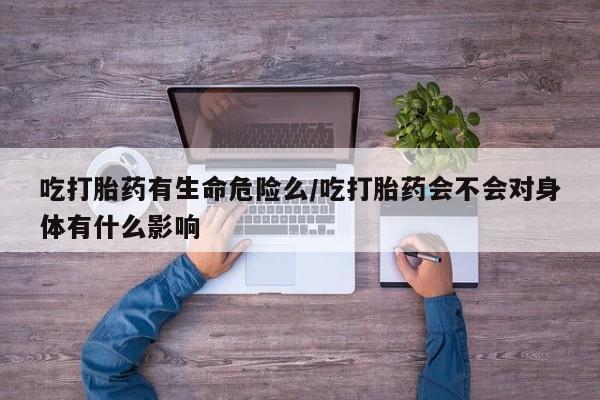 药流药购买微信吃打胎药有生命危险么/吃打胎药会不会对身体有什么影响