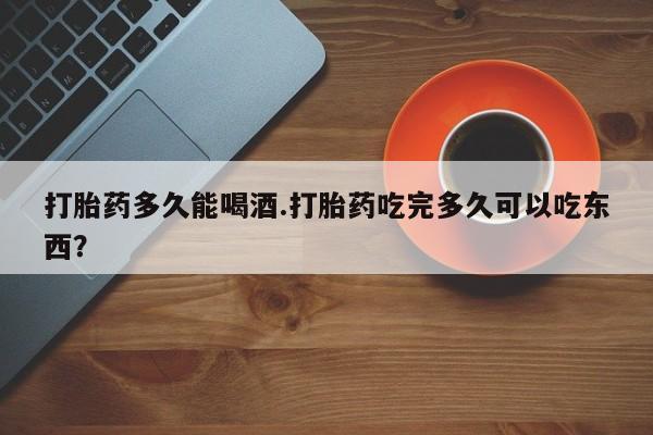 药流药购买微信打胎药多久能喝酒.打胎药吃完多久可以吃东西？
