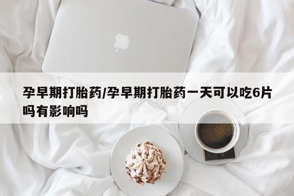 药流药购买微信孕早期打胎药/孕早期打胎药一天可以吃6片吗有影响吗