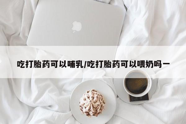 药流药购买微信吃打胎药可以哺乳/吃打胎药可以喂奶吗一