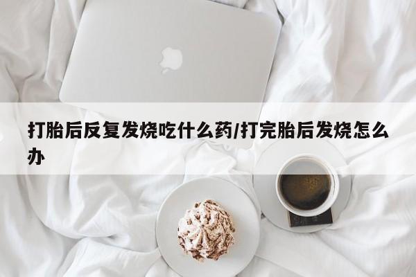 药流药购买微信打胎后反复发烧吃什么药/打完胎后发烧怎么办