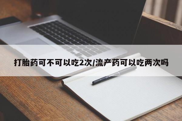 药流药购买微信打胎药可不可以吃2次/流产药可以吃两次吗
