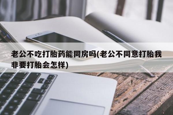 药流药购买微信老公不吃打胎药能同房吗(老公不同意打胎我非要打胎会怎样)