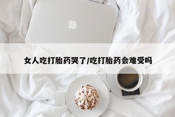 药流药购买微信女人吃打胎药哭了/吃打胎药会难受吗